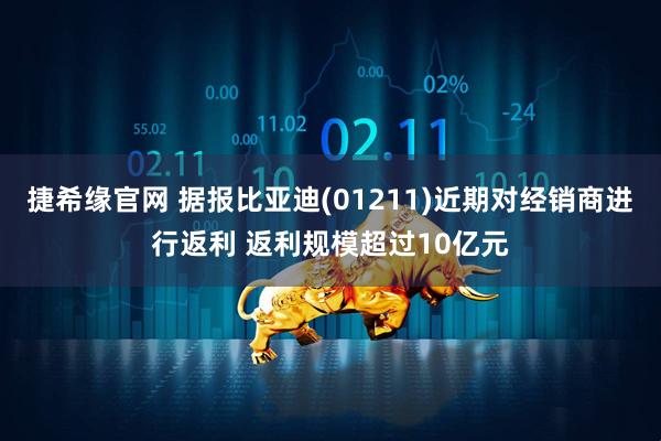 捷希缘官网 据报比亚迪(01211)近期对经销商进行返利 返利规模超过10亿元