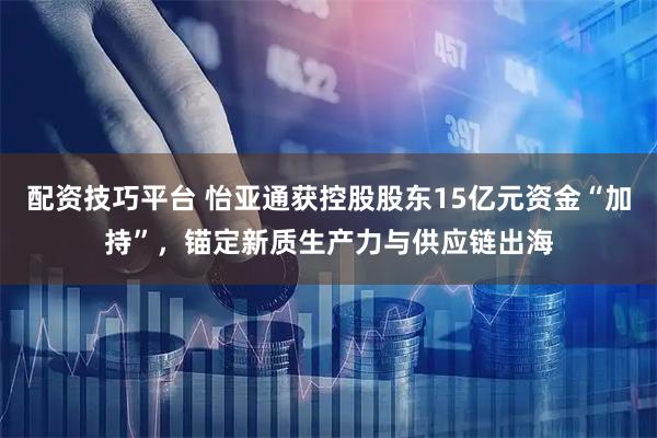 配资技巧平台 怡亚通获控股股东15亿元资金“加持”，锚定新质生产力与供应链出海