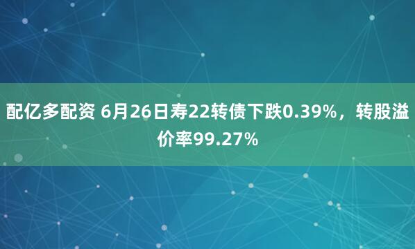配亿多配资 6月26日寿22转债下跌0.39%，转股溢价率99.27%