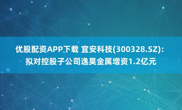 优股配资APP下载 宜安科技(300328.SZ): 拟对控股子公司逸昊金属增资1.2亿元