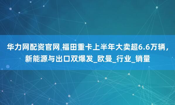 华力网配资官网 福田重卡上半年大卖超6.6万辆，新能源与出口双爆发_欧曼_行业_销量