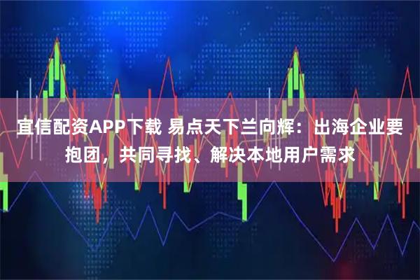宜信配资APP下载 易点天下兰向辉：出海企业要抱团，共同寻找、解决本地用户需求