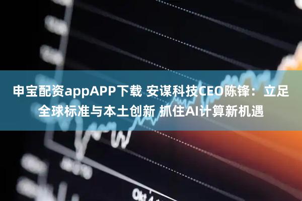 申宝配资appAPP下载 安谋科技CEO陈锋：立足全球标准与本土创新 抓住AI计算新机遇