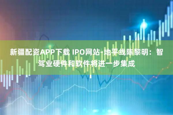 新疆配资APP下载 IPO网站-地平线陈黎明：智驾业硬件和软件将进一步集成