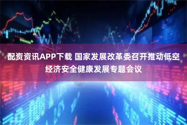 配资资讯APP下载 国家发展改革委召开推动低空经济安全健康发展专题会议