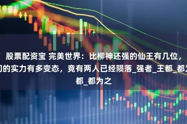 股票配资宝 完美世界：比柳神还强的仙王有几位，他们的实力有多变态，竟有两人已经陨落_强者_王都_都为之