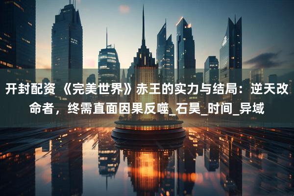开封配资 《完美世界》赤王的实力与结局：逆天改命者，终需直面因果反噬_石昊_时间_异域