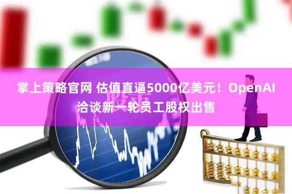 掌上策略官网 估值直逼5000亿美元！OpenAI洽谈新一轮员工股权出售