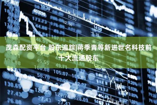 茂森配资平台 股东追踪|蒋季青等新进世名科技前十大流通股东