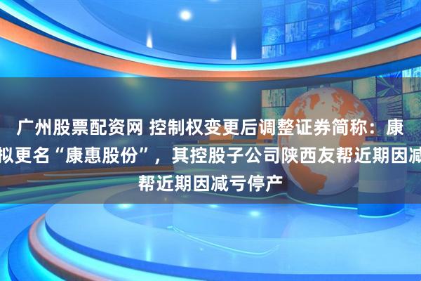 广州股票配资网 控制权变更后调整证券简称：康惠制药拟更名“康惠股份”，其控股子公司陕西友帮近期因减亏停产
