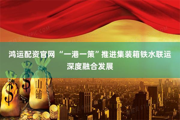 鸿运配资官网 “一港一策”推进集装箱铁水联运深度融合发展