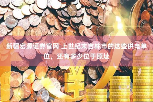新疆宏源证券官网 上世纪末吉林市的这些供电单位，还有多少位于原址