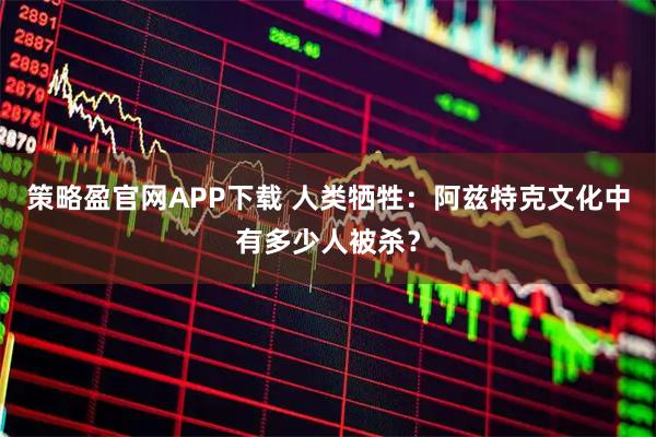 策略盈官网APP下载 人类牺牲：阿兹特克文化中有多少人被杀？