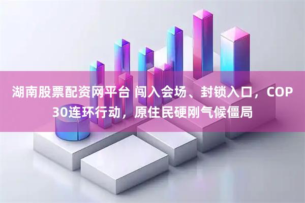 湖南股票配资网平台 闯入会场、封锁入口，COP30连环行动，原住民硬刚气候僵局