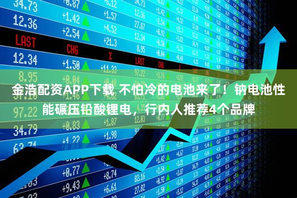 金浩配资APP下载 不怕冷的电池来了！钠电池性能碾压铅酸锂电，行内人推荐4个品牌