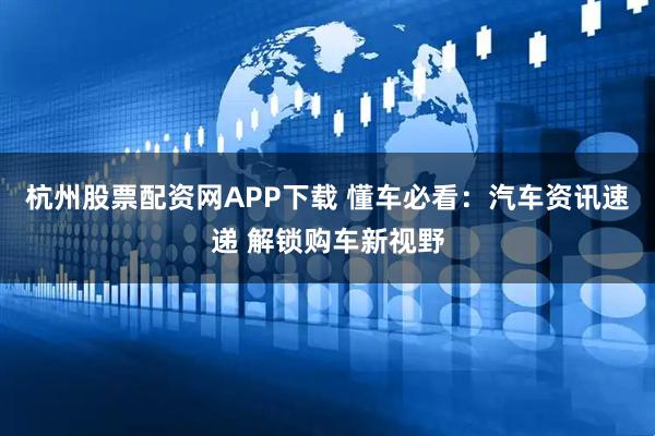 杭州股票配资网APP下载 懂车必看：汽车资讯速递 解锁购车新视野