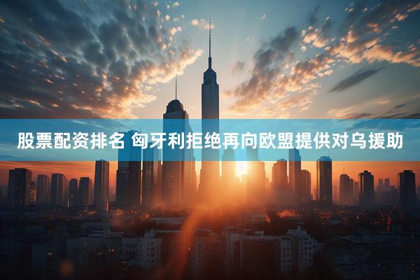 股票配资排名 匈牙利拒绝再向欧盟提供对乌援助