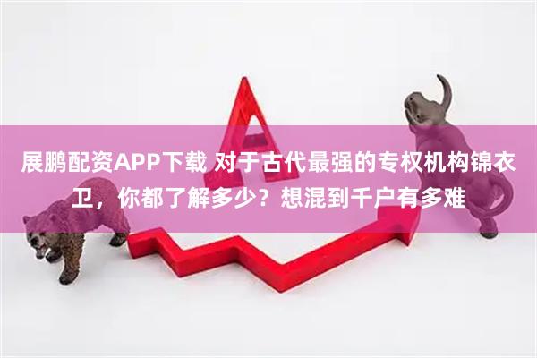 展鹏配资APP下载 对于古代最强的专权机构锦衣卫，你都了解多少？想混到千户有多难