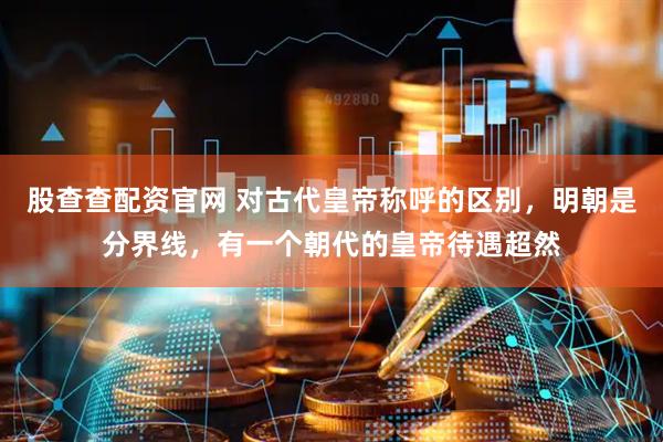 股查查配资官网 对古代皇帝称呼的区别，明朝是分界线，有一个朝代的皇帝待遇超然