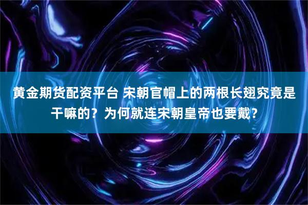 黄金期货配资平台 宋朝官帽上的两根长翅究竟是干嘛的？为何就连宋朝皇帝也要戴？