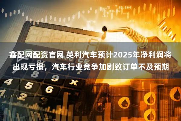 鑫配网配资官网 英利汽车预计2025年净利润将出现亏损，汽车行业竞争加剧致订单不及预期
