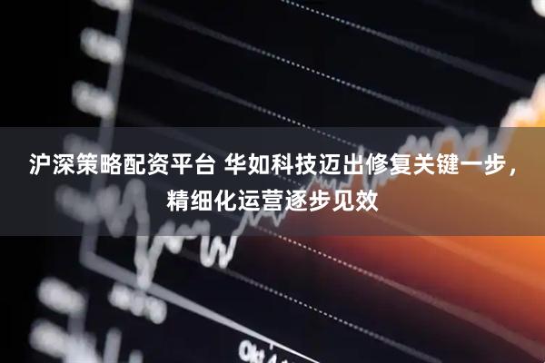 沪深策略配资平台 华如科技迈出修复关键一步，精细化运营逐步见效