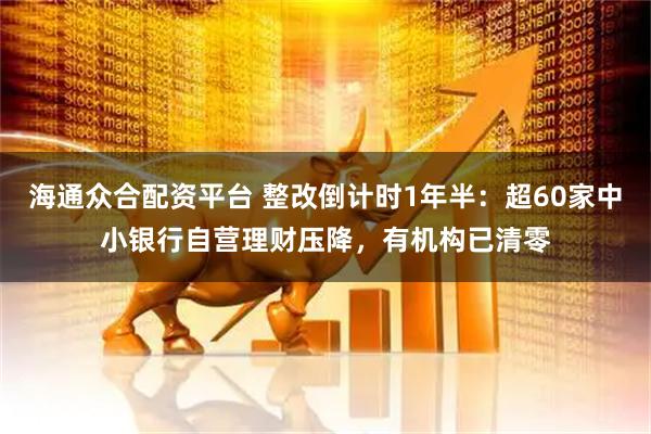 海通众合配资平台 整改倒计时1年半：超60家中小银行自营理财压降，有机构已清零