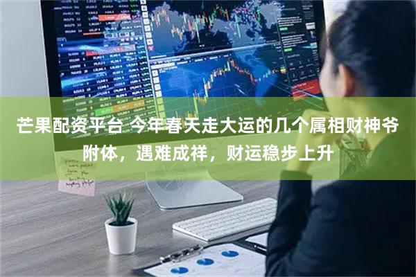 芒果配资平台 今年春天走大运的几个属相财神爷附体，遇难成祥，财运稳步上升