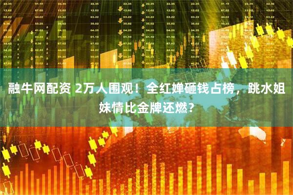 融牛网配资 2万人围观！全红婵砸钱占榜，跳水姐妹情比金牌还燃？