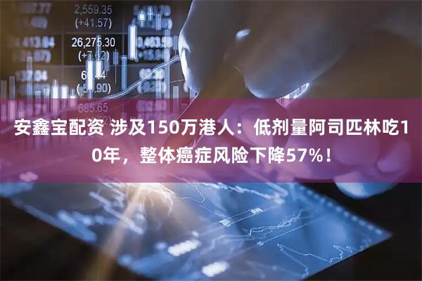 安鑫宝配资 涉及150万港人：低剂量阿司匹林吃10年，整体癌症风险下降57%！