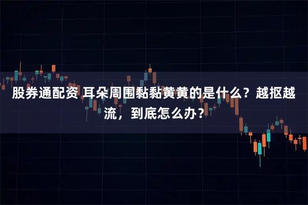 股券通配资 耳朵周围黏黏黄黄的是什么？越抠越流，到底怎么办？