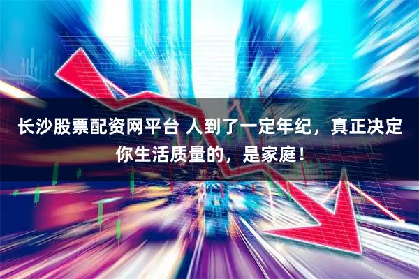 长沙股票配资网平台 人到了一定年纪，真正决定你生活质量的，是家庭！